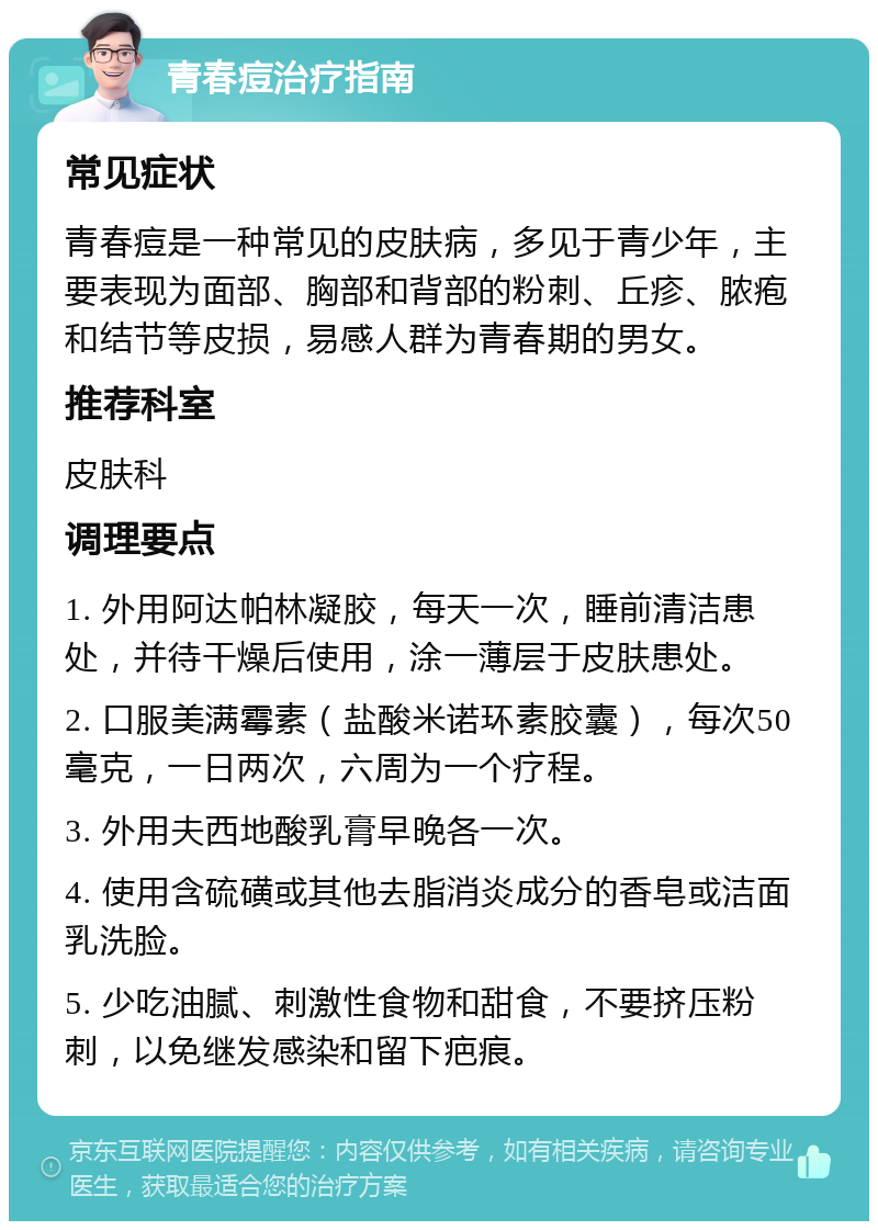 青春痘治疗指南 常见症状 青春痘是一种常见的皮肤病，多见于青少年，主要表现为面部、胸部和背部的粉刺、丘疹、脓疱和结节等皮损，易感人群为青春期的男女。 推荐科室 皮肤科 调理要点 1. 外用阿达帕林凝胶，每天一次，睡前清洁患处，并待干燥后使用，涂一薄层于皮肤患处。 2. 口服美满霉素（盐酸米诺环素胶囊），每次50毫克，一日两次，六周为一个疗程。 3. 外用夫西地酸乳膏早晚各一次。 4. 使用含硫磺或其他去脂消炎成分的香皂或洁面乳洗脸。 5. 少吃油腻、刺激性食物和甜食，不要挤压粉刺，以免继发感染和留下疤痕。