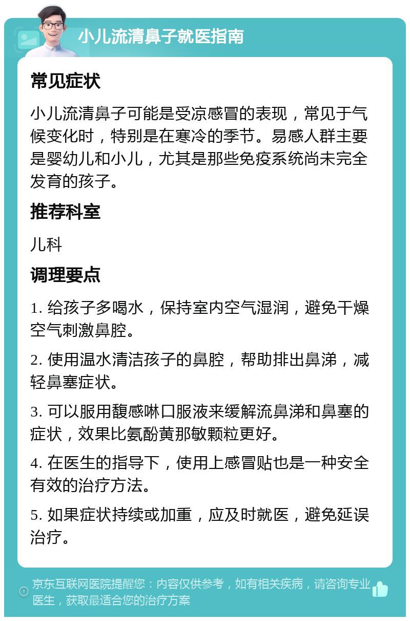 小儿流清鼻子就医指南 常见症状 小儿流清鼻子可能是受凉感冒的表现，常见于气候变化时，特别是在寒冷的季节。易感人群主要是婴幼儿和小儿，尤其是那些免疫系统尚未完全发育的孩子。 推荐科室 儿科 调理要点 1. 给孩子多喝水，保持室内空气湿润，避免干燥空气刺激鼻腔。 2. 使用温水清洁孩子的鼻腔，帮助排出鼻涕，减轻鼻塞症状。 3. 可以服用馥感啉口服液来缓解流鼻涕和鼻塞的症状，效果比氨酚黄那敏颗粒更好。 4. 在医生的指导下，使用上感冒贴也是一种安全有效的治疗方法。 5. 如果症状持续或加重，应及时就医，避免延误治疗。