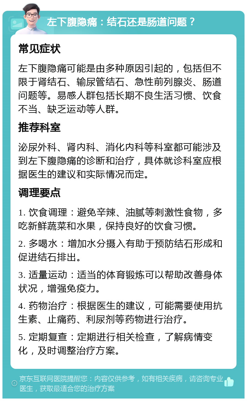 左下腹隐痛：结石还是肠道问题？ 常见症状 左下腹隐痛可能是由多种原因引起的，包括但不限于肾结石、输尿管结石、急性前列腺炎、肠道问题等。易感人群包括长期不良生活习惯、饮食不当、缺乏运动等人群。 推荐科室 泌尿外科、肾内科、消化内科等科室都可能涉及到左下腹隐痛的诊断和治疗，具体就诊科室应根据医生的建议和实际情况而定。 调理要点 1. 饮食调理：避免辛辣、油腻等刺激性食物，多吃新鲜蔬菜和水果，保持良好的饮食习惯。 2. 多喝水：增加水分摄入有助于预防结石形成和促进结石排出。 3. 适量运动：适当的体育锻炼可以帮助改善身体状况，增强免疫力。 4. 药物治疗：根据医生的建议，可能需要使用抗生素、止痛药、利尿剂等药物进行治疗。 5. 定期复查：定期进行相关检查，了解病情变化，及时调整治疗方案。