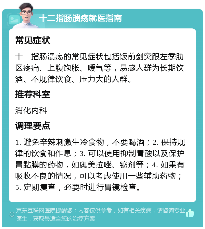 十二指肠溃疡就医指南 常见症状 十二指肠溃疡的常见症状包括饭前剑突跟左季肋区疼痛、上腹饱胀、嗳气等，易感人群为长期饮酒、不规律饮食、压力大的人群。 推荐科室 消化内科 调理要点 1. 避免辛辣刺激生冷食物，不要喝酒；2. 保持规律的饮食和作息；3. 可以使用抑制胃酸以及保护胃黏膜的药物，如奥美拉唑、铋剂等；4. 如果有吸收不良的情况，可以考虑使用一些辅助药物；5. 定期复查，必要时进行胃镜检查。