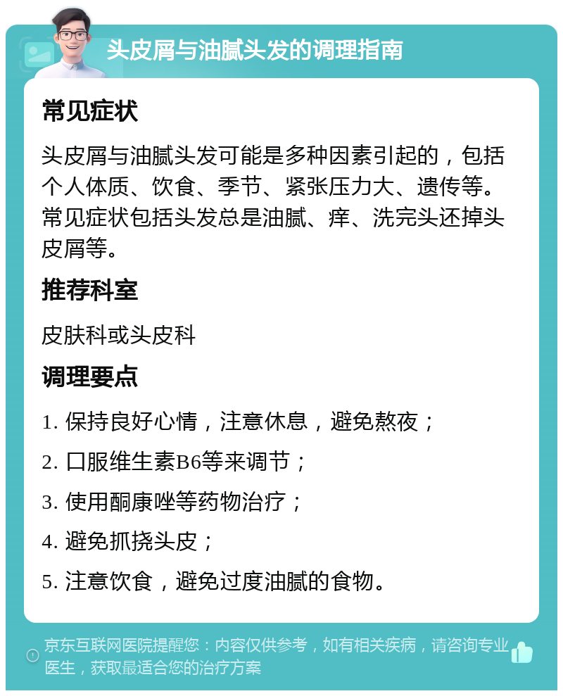 头皮屑与油腻头发的调理指南 常见症状 头皮屑与油腻头发可能是多种因素引起的，包括个人体质、饮食、季节、紧张压力大、遗传等。常见症状包括头发总是油腻、痒、洗完头还掉头皮屑等。 推荐科室 皮肤科或头皮科 调理要点 1. 保持良好心情，注意休息，避免熬夜； 2. 口服维生素B6等来调节； 3. 使用酮康唑等药物治疗； 4. 避免抓挠头皮； 5. 注意饮食，避免过度油腻的食物。