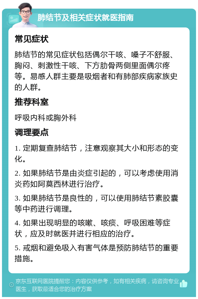 肺结节及相关症状就医指南 常见症状 肺结节的常见症状包括偶尔干咳、嗓子不舒服、胸闷、刺激性干咳、下方肋骨两侧里面偶尔疼等。易感人群主要是吸烟者和有肺部疾病家族史的人群。 推荐科室 呼吸内科或胸外科 调理要点 1. 定期复查肺结节，注意观察其大小和形态的变化。 2. 如果肺结节是由炎症引起的，可以考虑使用消炎药如阿莫西林进行治疗。 3. 如果肺结节是良性的，可以使用肺结节素胶囊等中药进行调理。 4. 如果出现明显的咳嗽、咳痰、呼吸困难等症状，应及时就医并进行相应的治疗。 5. 戒烟和避免吸入有害气体是预防肺结节的重要措施。