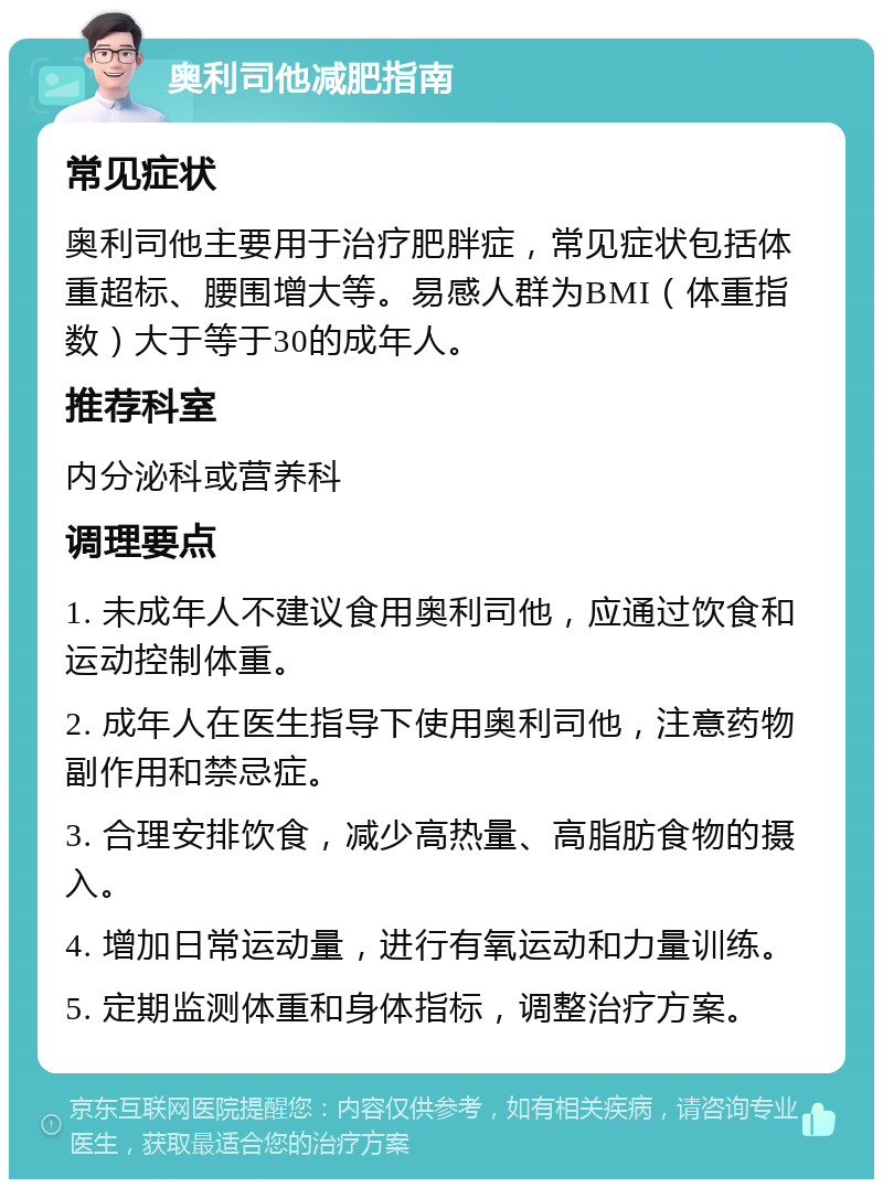 奥利司他减肥指南 常见症状 奥利司他主要用于治疗肥胖症，常见症状包括体重超标、腰围增大等。易感人群为BMI（体重指数）大于等于30的成年人。 推荐科室 内分泌科或营养科 调理要点 1. 未成年人不建议食用奥利司他，应通过饮食和运动控制体重。 2. 成年人在医生指导下使用奥利司他，注意药物副作用和禁忌症。 3. 合理安排饮食，减少高热量、高脂肪食物的摄入。 4. 增加日常运动量，进行有氧运动和力量训练。 5. 定期监测体重和身体指标，调整治疗方案。