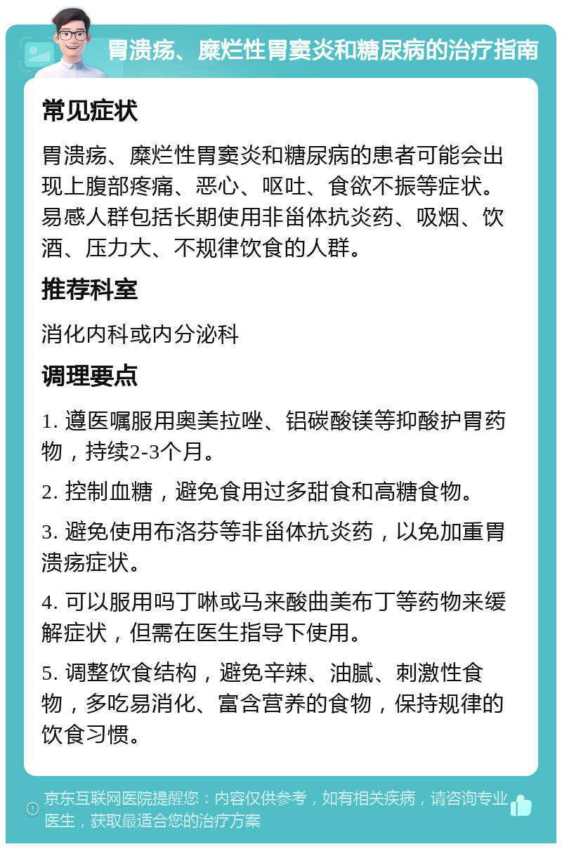 胃溃疡、糜烂性胃窦炎和糖尿病的治疗指南 常见症状 胃溃疡、糜烂性胃窦炎和糖尿病的患者可能会出现上腹部疼痛、恶心、呕吐、食欲不振等症状。易感人群包括长期使用非甾体抗炎药、吸烟、饮酒、压力大、不规律饮食的人群。 推荐科室 消化内科或内分泌科 调理要点 1. 遵医嘱服用奥美拉唑、铝碳酸镁等抑酸护胃药物，持续2-3个月。 2. 控制血糖，避免食用过多甜食和高糖食物。 3. 避免使用布洛芬等非甾体抗炎药，以免加重胃溃疡症状。 4. 可以服用吗丁啉或马来酸曲美布丁等药物来缓解症状，但需在医生指导下使用。 5. 调整饮食结构，避免辛辣、油腻、刺激性食物，多吃易消化、富含营养的食物，保持规律的饮食习惯。