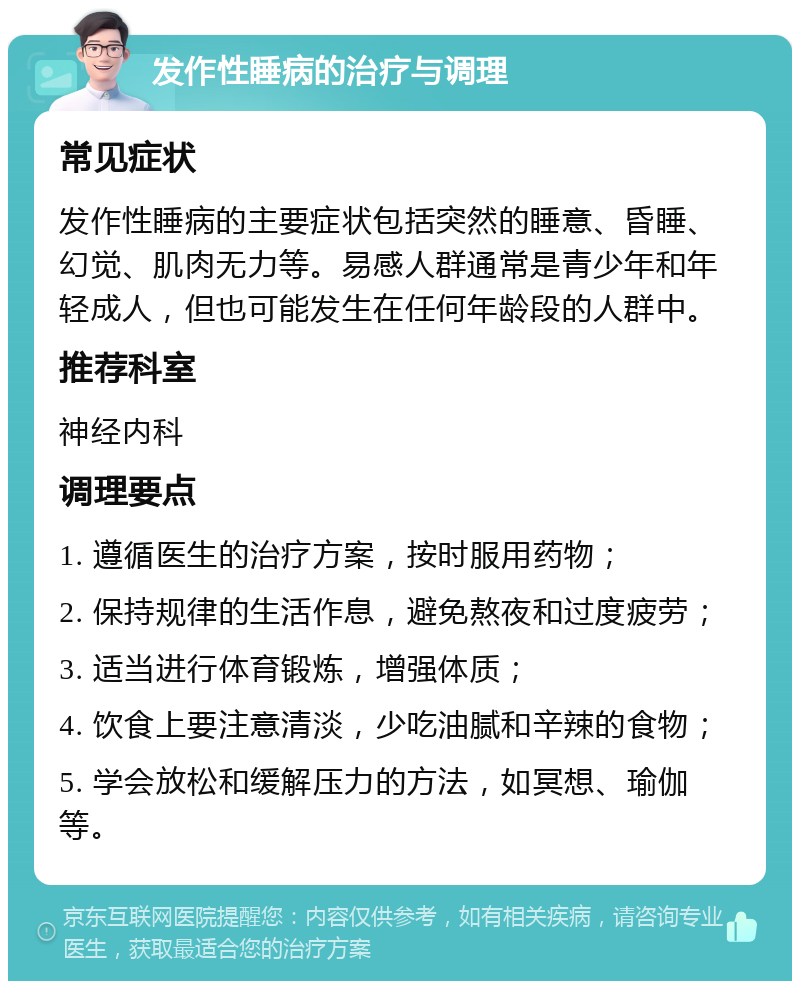 发作性睡病的治疗与调理 常见症状 发作性睡病的主要症状包括突然的睡意、昏睡、幻觉、肌肉无力等。易感人群通常是青少年和年轻成人，但也可能发生在任何年龄段的人群中。 推荐科室 神经内科 调理要点 1. 遵循医生的治疗方案，按时服用药物； 2. 保持规律的生活作息，避免熬夜和过度疲劳； 3. 适当进行体育锻炼，增强体质； 4. 饮食上要注意清淡，少吃油腻和辛辣的食物； 5. 学会放松和缓解压力的方法，如冥想、瑜伽等。