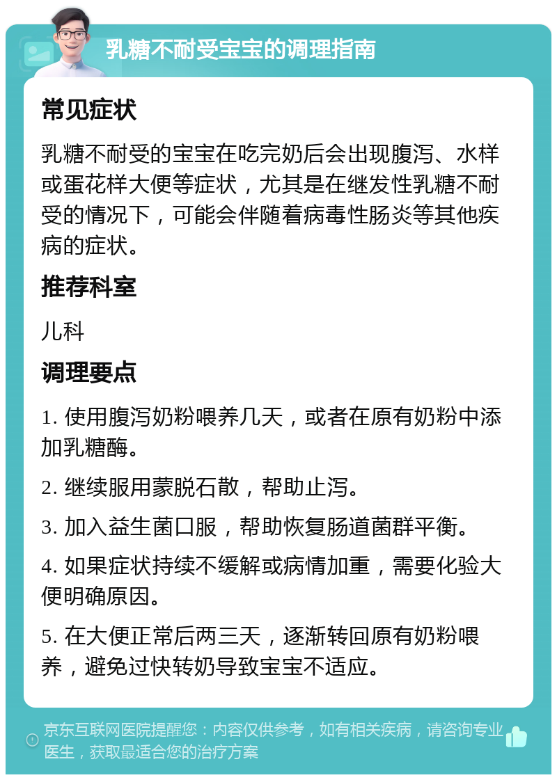 乳糖不耐受宝宝的调理指南 常见症状 乳糖不耐受的宝宝在吃完奶后会出现腹泻、水样或蛋花样大便等症状，尤其是在继发性乳糖不耐受的情况下，可能会伴随着病毒性肠炎等其他疾病的症状。 推荐科室 儿科 调理要点 1. 使用腹泻奶粉喂养几天，或者在原有奶粉中添加乳糖酶。 2. 继续服用蒙脱石散，帮助止泻。 3. 加入益生菌口服，帮助恢复肠道菌群平衡。 4. 如果症状持续不缓解或病情加重，需要化验大便明确原因。 5. 在大便正常后两三天，逐渐转回原有奶粉喂养，避免过快转奶导致宝宝不适应。