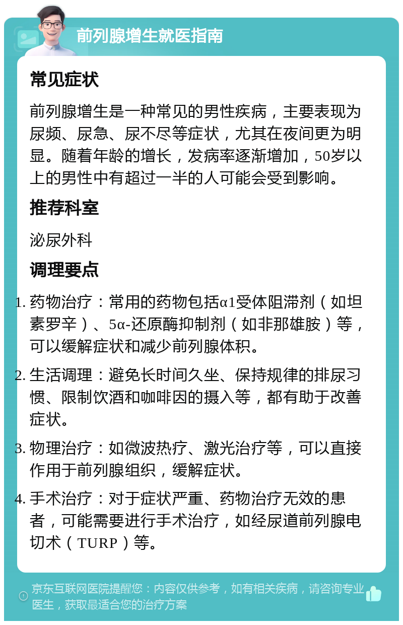 前列腺增生就医指南 常见症状 前列腺增生是一种常见的男性疾病，主要表现为尿频、尿急、尿不尽等症状，尤其在夜间更为明显。随着年龄的增长，发病率逐渐增加，50岁以上的男性中有超过一半的人可能会受到影响。 推荐科室 泌尿外科 调理要点 药物治疗：常用的药物包括α1受体阻滞剂（如坦素罗辛）、5α-还原酶抑制剂（如非那雄胺）等，可以缓解症状和减少前列腺体积。 生活调理：避免长时间久坐、保持规律的排尿习惯、限制饮酒和咖啡因的摄入等，都有助于改善症状。 物理治疗：如微波热疗、激光治疗等，可以直接作用于前列腺组织，缓解症状。 手术治疗：对于症状严重、药物治疗无效的患者，可能需要进行手术治疗，如经尿道前列腺电切术（TURP）等。