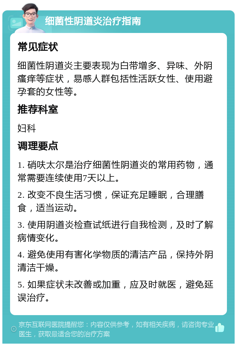 细菌性阴道炎治疗指南 常见症状 细菌性阴道炎主要表现为白带增多、异味、外阴瘙痒等症状，易感人群包括性活跃女性、使用避孕套的女性等。 推荐科室 妇科 调理要点 1. 硝呋太尔是治疗细菌性阴道炎的常用药物，通常需要连续使用7天以上。 2. 改变不良生活习惯，保证充足睡眠，合理膳食，适当运动。 3. 使用阴道炎检查试纸进行自我检测，及时了解病情变化。 4. 避免使用有害化学物质的清洁产品，保持外阴清洁干燥。 5. 如果症状未改善或加重，应及时就医，避免延误治疗。