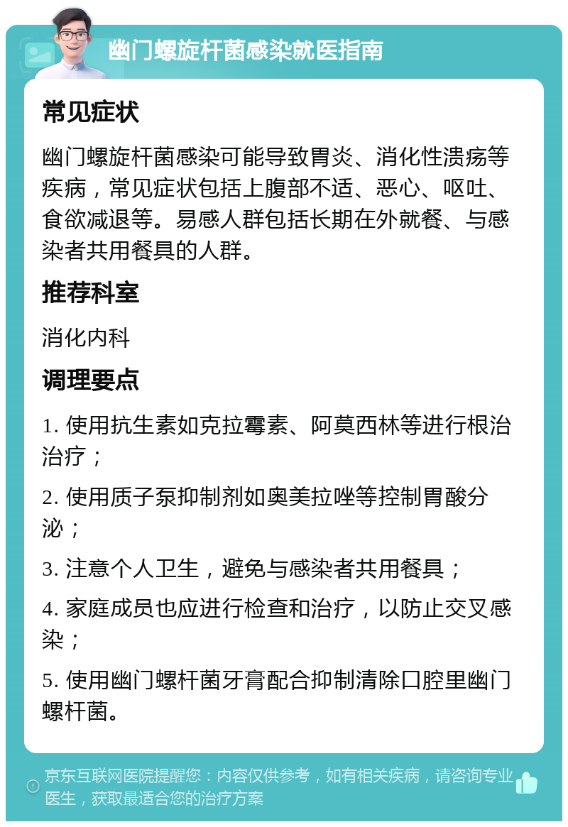 幽门螺旋杆菌感染就医指南 常见症状 幽门螺旋杆菌感染可能导致胃炎、消化性溃疡等疾病，常见症状包括上腹部不适、恶心、呕吐、食欲减退等。易感人群包括长期在外就餐、与感染者共用餐具的人群。 推荐科室 消化内科 调理要点 1. 使用抗生素如克拉霉素、阿莫西林等进行根治治疗； 2. 使用质子泵抑制剂如奥美拉唑等控制胃酸分泌； 3. 注意个人卫生，避免与感染者共用餐具； 4. 家庭成员也应进行检查和治疗，以防止交叉感染； 5. 使用幽门螺杆菌牙膏配合抑制清除口腔里幽门螺杆菌。