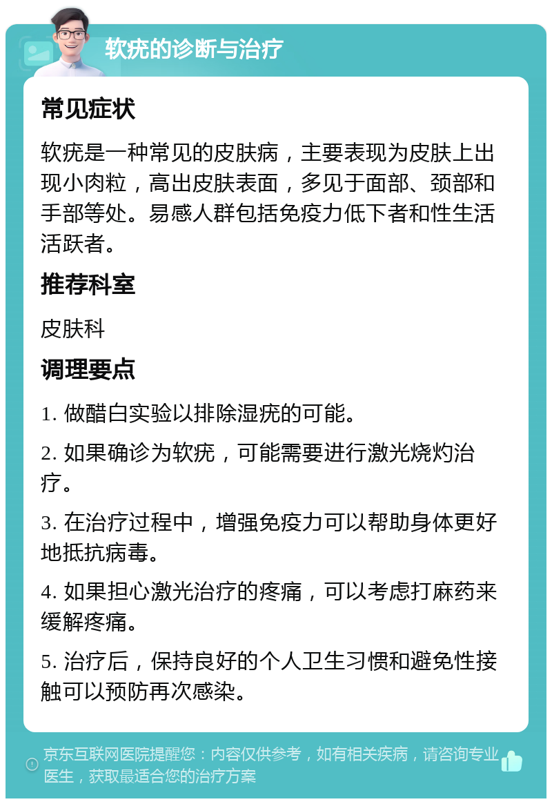 软疣的诊断与治疗 常见症状 软疣是一种常见的皮肤病，主要表现为皮肤上出现小肉粒，高出皮肤表面，多见于面部、颈部和手部等处。易感人群包括免疫力低下者和性生活活跃者。 推荐科室 皮肤科 调理要点 1. 做醋白实验以排除湿疣的可能。 2. 如果确诊为软疣，可能需要进行激光烧灼治疗。 3. 在治疗过程中，增强免疫力可以帮助身体更好地抵抗病毒。 4. 如果担心激光治疗的疼痛，可以考虑打麻药来缓解疼痛。 5. 治疗后，保持良好的个人卫生习惯和避免性接触可以预防再次感染。