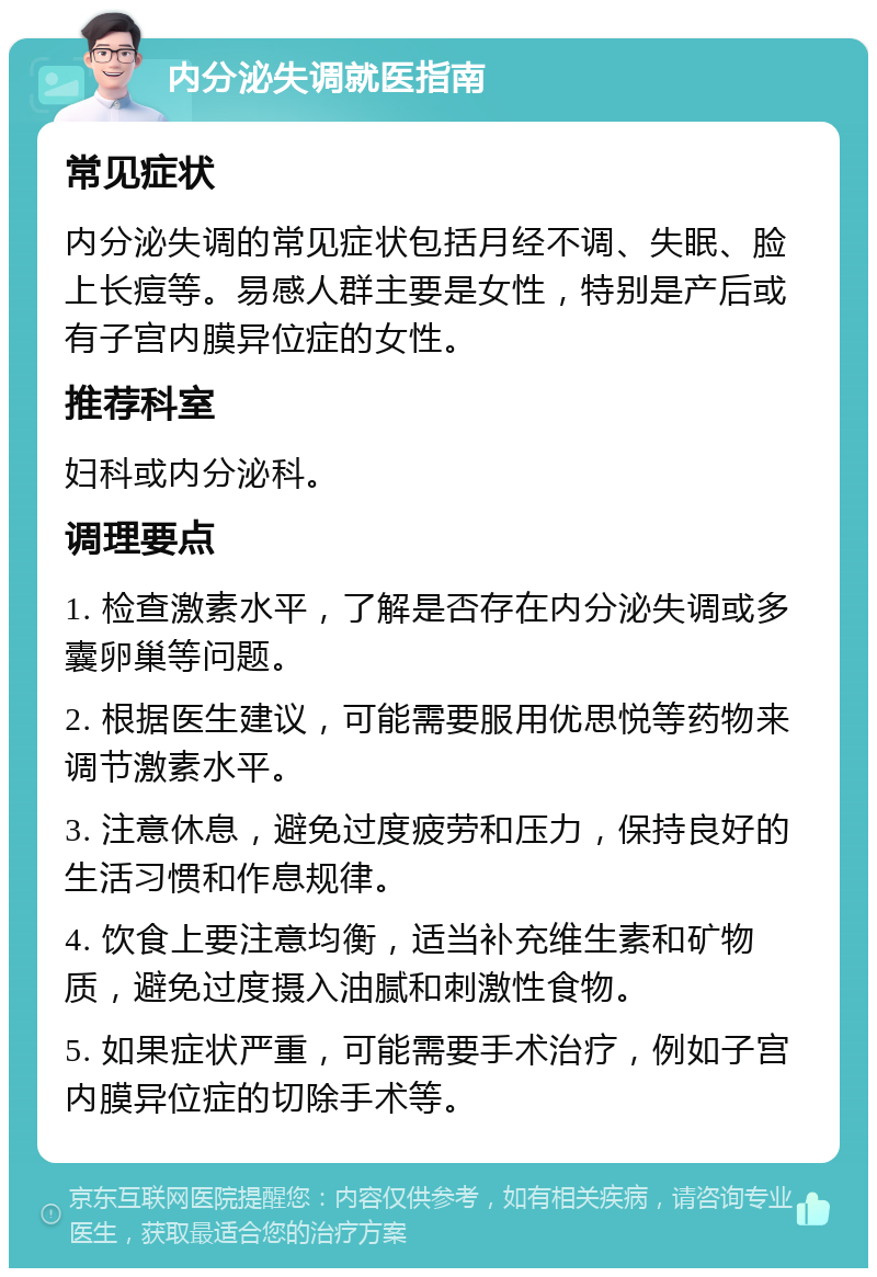 内分泌失调就医指南 常见症状 内分泌失调的常见症状包括月经不调、失眠、脸上长痘等。易感人群主要是女性，特别是产后或有子宫内膜异位症的女性。 推荐科室 妇科或内分泌科。 调理要点 1. 检查激素水平，了解是否存在内分泌失调或多囊卵巢等问题。 2. 根据医生建议，可能需要服用优思悦等药物来调节激素水平。 3. 注意休息，避免过度疲劳和压力，保持良好的生活习惯和作息规律。 4. 饮食上要注意均衡，适当补充维生素和矿物质，避免过度摄入油腻和刺激性食物。 5. 如果症状严重，可能需要手术治疗，例如子宫内膜异位症的切除手术等。