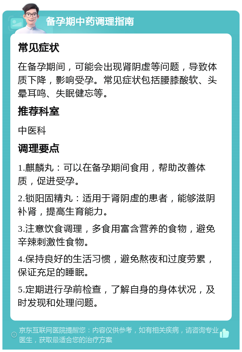 备孕期中药调理指南 常见症状 在备孕期间，可能会出现肾阴虚等问题，导致体质下降，影响受孕。常见症状包括腰膝酸软、头晕耳鸣、失眠健忘等。 推荐科室 中医科 调理要点 1.麒麟丸：可以在备孕期间食用，帮助改善体质，促进受孕。 2.锁阳固精丸：适用于肾阴虚的患者，能够滋阴补肾，提高生育能力。 3.注意饮食调理，多食用富含营养的食物，避免辛辣刺激性食物。 4.保持良好的生活习惯，避免熬夜和过度劳累，保证充足的睡眠。 5.定期进行孕前检查，了解自身的身体状况，及时发现和处理问题。