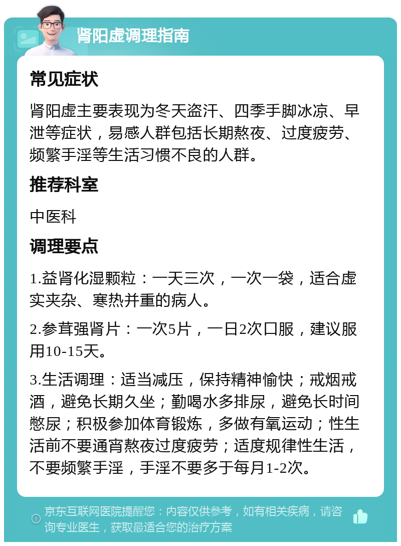 肾阳虚调理指南 常见症状 肾阳虚主要表现为冬天盗汗、四季手脚冰凉、早泄等症状，易感人群包括长期熬夜、过度疲劳、频繁手淫等生活习惯不良的人群。 推荐科室 中医科 调理要点 1.益肾化湿颗粒：一天三次，一次一袋，适合虚实夹杂、寒热并重的病人。 2.参茸强肾片：一次5片，一日2次口服，建议服用10-15天。 3.生活调理：适当减压，保持精神愉快；戒烟戒酒，避免长期久坐；勤喝水多排尿，避免长时间憋尿；积极参加体育锻炼，多做有氧运动；性生活前不要通宵熬夜过度疲劳；适度规律性生活，不要频繁手淫，手淫不要多于每月1-2次。