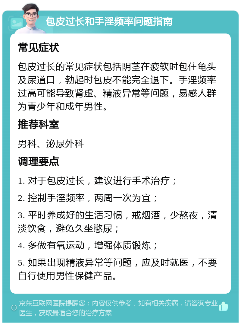 包皮过长和手淫频率问题指南 常见症状 包皮过长的常见症状包括阴茎在疲软时包住龟头及尿道口，勃起时包皮不能完全退下。手淫频率过高可能导致肾虚、精液异常等问题，易感人群为青少年和成年男性。 推荐科室 男科、泌尿外科 调理要点 1. 对于包皮过长，建议进行手术治疗； 2. 控制手淫频率，两周一次为宜； 3. 平时养成好的生活习惯，戒烟酒，少熬夜，清淡饮食，避免久坐憋尿； 4. 多做有氧运动，增强体质锻炼； 5. 如果出现精液异常等问题，应及时就医，不要自行使用男性保健产品。