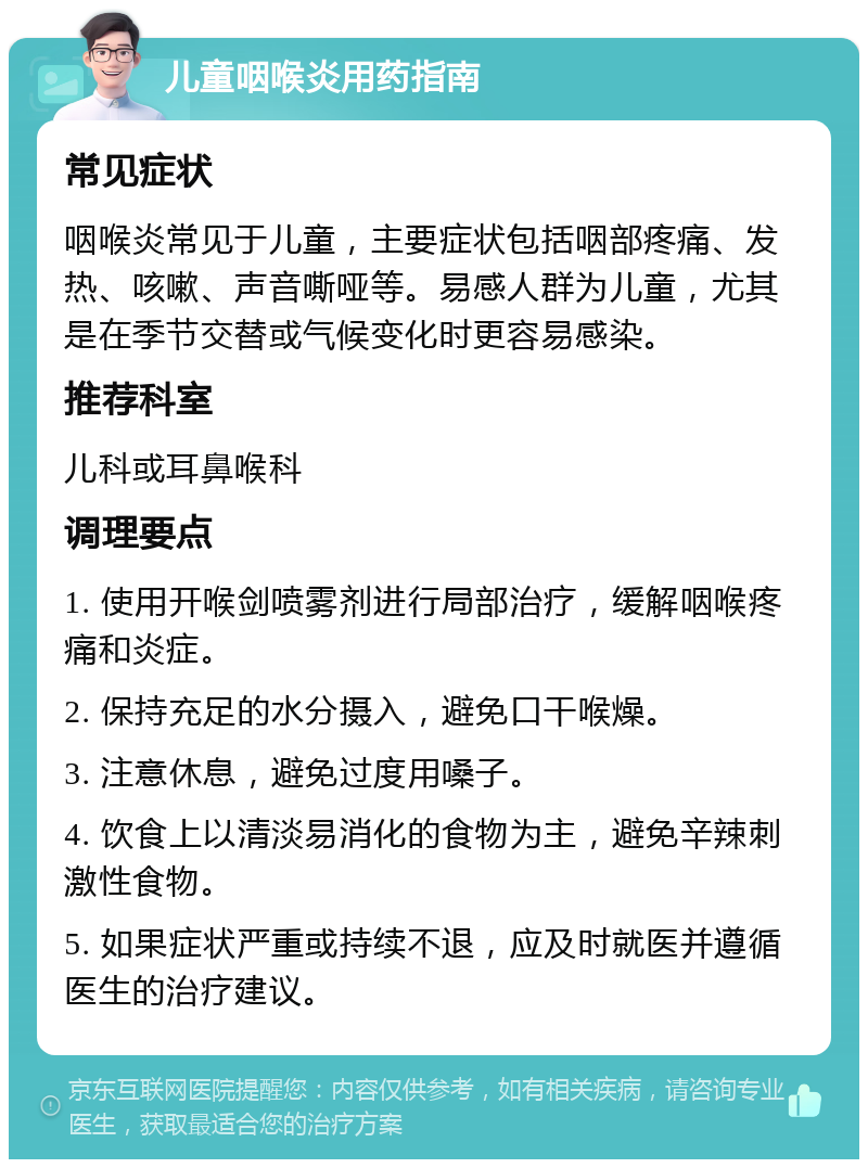 儿童咽喉炎用药指南 常见症状 咽喉炎常见于儿童，主要症状包括咽部疼痛、发热、咳嗽、声音嘶哑等。易感人群为儿童，尤其是在季节交替或气候变化时更容易感染。 推荐科室 儿科或耳鼻喉科 调理要点 1. 使用开喉剑喷雾剂进行局部治疗，缓解咽喉疼痛和炎症。 2. 保持充足的水分摄入，避免口干喉燥。 3. 注意休息，避免过度用嗓子。 4. 饮食上以清淡易消化的食物为主，避免辛辣刺激性食物。 5. 如果症状严重或持续不退，应及时就医并遵循医生的治疗建议。