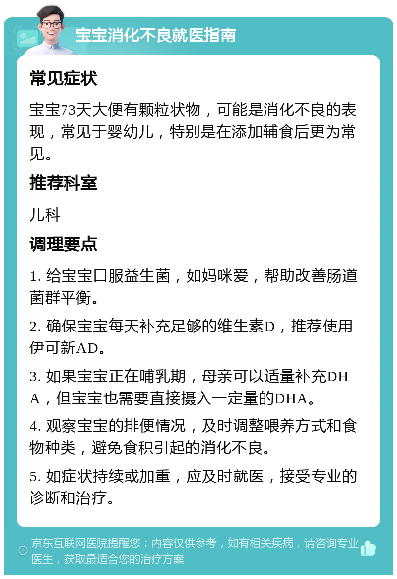 宝宝消化不良就医指南 常见症状 宝宝73天大便有颗粒状物，可能是消化不良的表现，常见于婴幼儿，特别是在添加辅食后更为常见。 推荐科室 儿科 调理要点 1. 给宝宝口服益生菌，如妈咪爱，帮助改善肠道菌群平衡。 2. 确保宝宝每天补充足够的维生素D，推荐使用伊可新AD。 3. 如果宝宝正在哺乳期，母亲可以适量补充DHA，但宝宝也需要直接摄入一定量的DHA。 4. 观察宝宝的排便情况，及时调整喂养方式和食物种类，避免食积引起的消化不良。 5. 如症状持续或加重，应及时就医，接受专业的诊断和治疗。