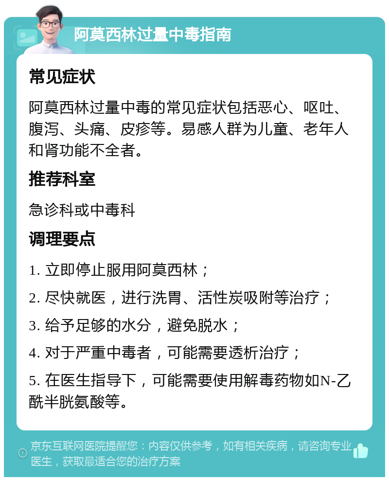 阿莫西林过量中毒指南 常见症状 阿莫西林过量中毒的常见症状包括恶心、呕吐、腹泻、头痛、皮疹等。易感人群为儿童、老年人和肾功能不全者。 推荐科室 急诊科或中毒科 调理要点 1. 立即停止服用阿莫西林； 2. 尽快就医，进行洗胃、活性炭吸附等治疗； 3. 给予足够的水分，避免脱水； 4. 对于严重中毒者，可能需要透析治疗； 5. 在医生指导下，可能需要使用解毒药物如N-乙酰半胱氨酸等。