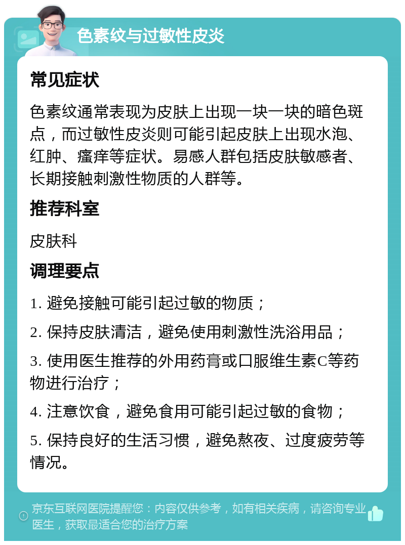 色素纹与过敏性皮炎 常见症状 色素纹通常表现为皮肤上出现一块一块的暗色斑点，而过敏性皮炎则可能引起皮肤上出现水泡、红肿、瘙痒等症状。易感人群包括皮肤敏感者、长期接触刺激性物质的人群等。 推荐科室 皮肤科 调理要点 1. 避免接触可能引起过敏的物质； 2. 保持皮肤清洁，避免使用刺激性洗浴用品； 3. 使用医生推荐的外用药膏或口服维生素C等药物进行治疗； 4. 注意饮食，避免食用可能引起过敏的食物； 5. 保持良好的生活习惯，避免熬夜、过度疲劳等情况。