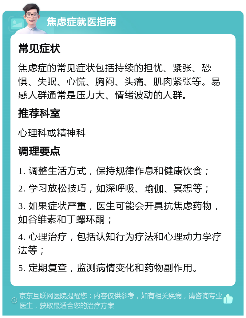 焦虑症就医指南 常见症状 焦虑症的常见症状包括持续的担忧、紧张、恐惧、失眠、心慌、胸闷、头痛、肌肉紧张等。易感人群通常是压力大、情绪波动的人群。 推荐科室 心理科或精神科 调理要点 1. 调整生活方式，保持规律作息和健康饮食； 2. 学习放松技巧，如深呼吸、瑜伽、冥想等； 3. 如果症状严重，医生可能会开具抗焦虑药物，如谷维素和丁螺环酮； 4. 心理治疗，包括认知行为疗法和心理动力学疗法等； 5. 定期复查，监测病情变化和药物副作用。