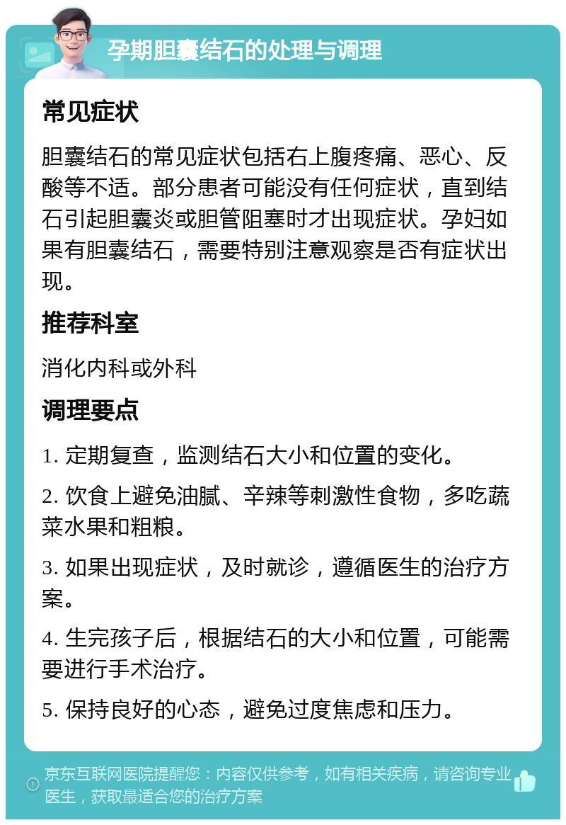 孕期胆囊结石的处理与调理 常见症状 胆囊结石的常见症状包括右上腹疼痛、恶心、反酸等不适。部分患者可能没有任何症状，直到结石引起胆囊炎或胆管阻塞时才出现症状。孕妇如果有胆囊结石，需要特别注意观察是否有症状出现。 推荐科室 消化内科或外科 调理要点 1. 定期复查，监测结石大小和位置的变化。 2. 饮食上避免油腻、辛辣等刺激性食物，多吃蔬菜水果和粗粮。 3. 如果出现症状，及时就诊，遵循医生的治疗方案。 4. 生完孩子后，根据结石的大小和位置，可能需要进行手术治疗。 5. 保持良好的心态，避免过度焦虑和压力。