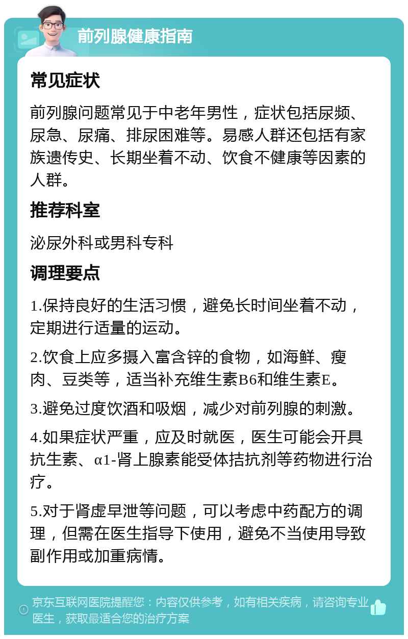 前列腺健康指南 常见症状 前列腺问题常见于中老年男性，症状包括尿频、尿急、尿痛、排尿困难等。易感人群还包括有家族遗传史、长期坐着不动、饮食不健康等因素的人群。 推荐科室 泌尿外科或男科专科 调理要点 1.保持良好的生活习惯，避免长时间坐着不动，定期进行适量的运动。 2.饮食上应多摄入富含锌的食物，如海鲜、瘦肉、豆类等，适当补充维生素B6和维生素E。 3.避免过度饮酒和吸烟，减少对前列腺的刺激。 4.如果症状严重，应及时就医，医生可能会开具抗生素、α1-肾上腺素能受体拮抗剂等药物进行治疗。 5.对于肾虚早泄等问题，可以考虑中药配方的调理，但需在医生指导下使用，避免不当使用导致副作用或加重病情。