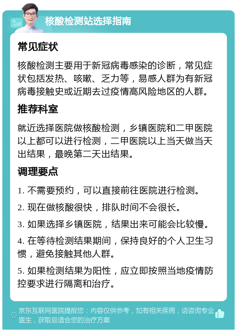 核酸检测站选择指南 常见症状 核酸检测主要用于新冠病毒感染的诊断，常见症状包括发热、咳嗽、乏力等，易感人群为有新冠病毒接触史或近期去过疫情高风险地区的人群。 推荐科室 就近选择医院做核酸检测，乡镇医院和二甲医院以上都可以进行检测，二甲医院以上当天做当天出结果，最晚第二天出结果。 调理要点 1. 不需要预约，可以直接前往医院进行检测。 2. 现在做核酸很快，排队时间不会很长。 3. 如果选择乡镇医院，结果出来可能会比较慢。 4. 在等待检测结果期间，保持良好的个人卫生习惯，避免接触其他人群。 5. 如果检测结果为阳性，应立即按照当地疫情防控要求进行隔离和治疗。