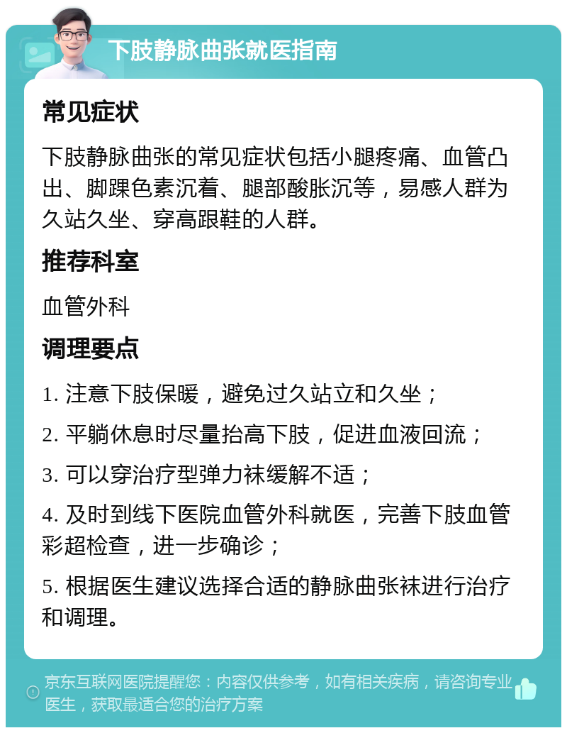 下肢静脉曲张就医指南 常见症状 下肢静脉曲张的常见症状包括小腿疼痛、血管凸出、脚踝色素沉着、腿部酸胀沉等，易感人群为久站久坐、穿高跟鞋的人群。 推荐科室 血管外科 调理要点 1. 注意下肢保暖，避免过久站立和久坐； 2. 平躺休息时尽量抬高下肢，促进血液回流； 3. 可以穿治疗型弹力袜缓解不适； 4. 及时到线下医院血管外科就医，完善下肢血管彩超检查，进一步确诊； 5. 根据医生建议选择合适的静脉曲张袜进行治疗和调理。