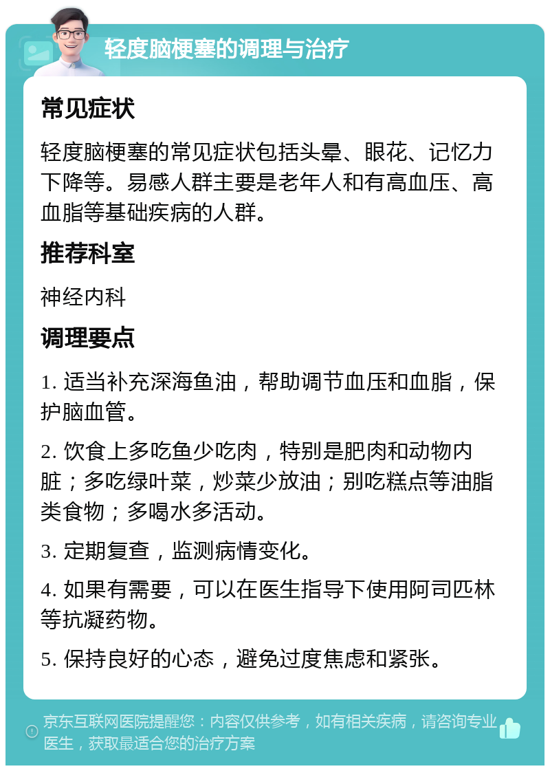 轻度脑梗塞的调理与治疗 常见症状 轻度脑梗塞的常见症状包括头晕、眼花、记忆力下降等。易感人群主要是老年人和有高血压、高血脂等基础疾病的人群。 推荐科室 神经内科 调理要点 1. 适当补充深海鱼油，帮助调节血压和血脂，保护脑血管。 2. 饮食上多吃鱼少吃肉，特别是肥肉和动物内脏；多吃绿叶菜，炒菜少放油；别吃糕点等油脂类食物；多喝水多活动。 3. 定期复查，监测病情变化。 4. 如果有需要，可以在医生指导下使用阿司匹林等抗凝药物。 5. 保持良好的心态，避免过度焦虑和紧张。