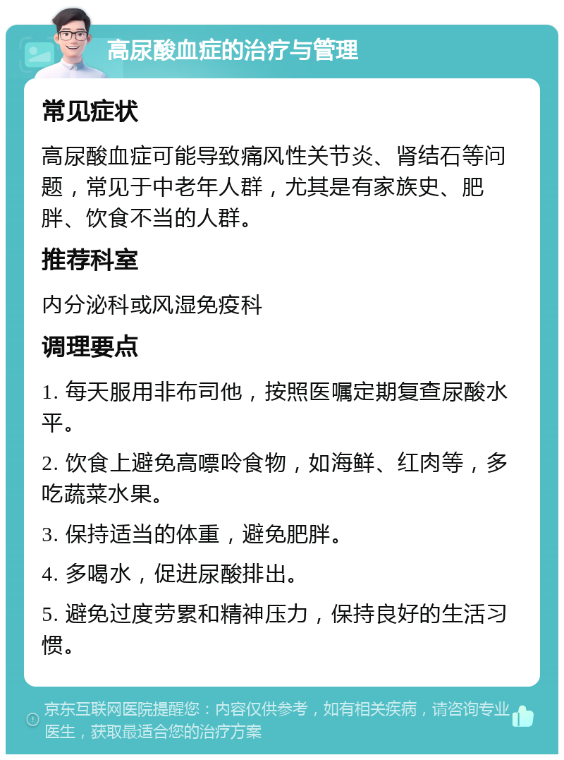 高尿酸血症的治疗与管理 常见症状 高尿酸血症可能导致痛风性关节炎、肾结石等问题，常见于中老年人群，尤其是有家族史、肥胖、饮食不当的人群。 推荐科室 内分泌科或风湿免疫科 调理要点 1. 每天服用非布司他，按照医嘱定期复查尿酸水平。 2. 饮食上避免高嘌呤食物，如海鲜、红肉等，多吃蔬菜水果。 3. 保持适当的体重，避免肥胖。 4. 多喝水，促进尿酸排出。 5. 避免过度劳累和精神压力，保持良好的生活习惯。