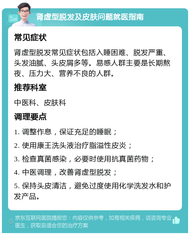 肾虚型脱发及皮肤问题就医指南 常见症状 肾虚型脱发常见症状包括入睡困难、脱发严重、头发油腻、头皮屑多等。易感人群主要是长期熬夜、压力大、营养不良的人群。 推荐科室 中医科、皮肤科 调理要点 1. 调整作息，保证充足的睡眠； 2. 使用康王洗头液治疗脂溢性皮炎； 3. 检查真菌感染，必要时使用抗真菌药物； 4. 中医调理，改善肾虚型脱发； 5. 保持头皮清洁，避免过度使用化学洗发水和护发产品。