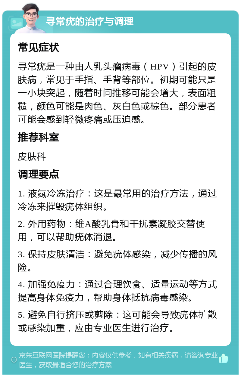 寻常疣的治疗与调理 常见症状 寻常疣是一种由人乳头瘤病毒（HPV）引起的皮肤病，常见于手指、手背等部位。初期可能只是一小块突起，随着时间推移可能会增大，表面粗糙，颜色可能是肉色、灰白色或棕色。部分患者可能会感到轻微疼痛或压迫感。 推荐科室 皮肤科 调理要点 1. 液氮冷冻治疗：这是最常用的治疗方法，通过冷冻来摧毁疣体组织。 2. 外用药物：维A酸乳膏和干扰素凝胶交替使用，可以帮助疣体消退。 3. 保持皮肤清洁：避免疣体感染，减少传播的风险。 4. 加强免疫力：通过合理饮食、适量运动等方式提高身体免疫力，帮助身体抵抗病毒感染。 5. 避免自行挤压或剪除：这可能会导致疣体扩散或感染加重，应由专业医生进行治疗。