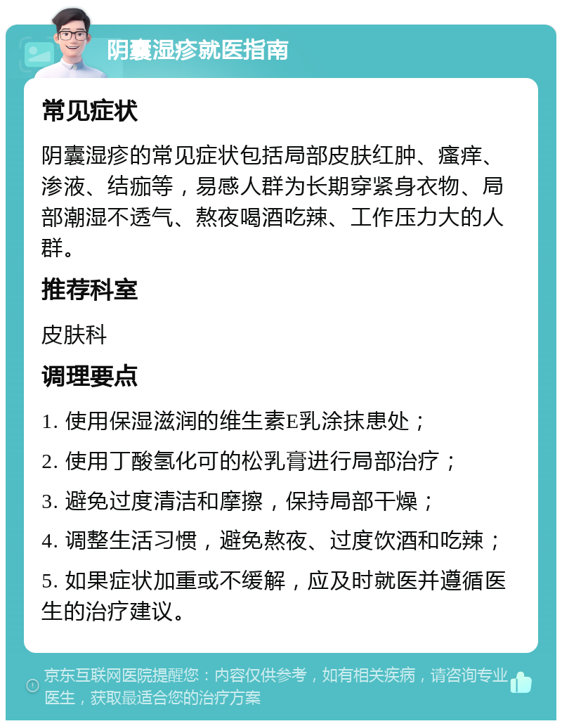 阴囊湿疹就医指南 常见症状 阴囊湿疹的常见症状包括局部皮肤红肿、瘙痒、渗液、结痂等，易感人群为长期穿紧身衣物、局部潮湿不透气、熬夜喝酒吃辣、工作压力大的人群。 推荐科室 皮肤科 调理要点 1. 使用保湿滋润的维生素E乳涂抹患处； 2. 使用丁酸氢化可的松乳膏进行局部治疗； 3. 避免过度清洁和摩擦，保持局部干燥； 4. 调整生活习惯，避免熬夜、过度饮酒和吃辣； 5. 如果症状加重或不缓解，应及时就医并遵循医生的治疗建议。