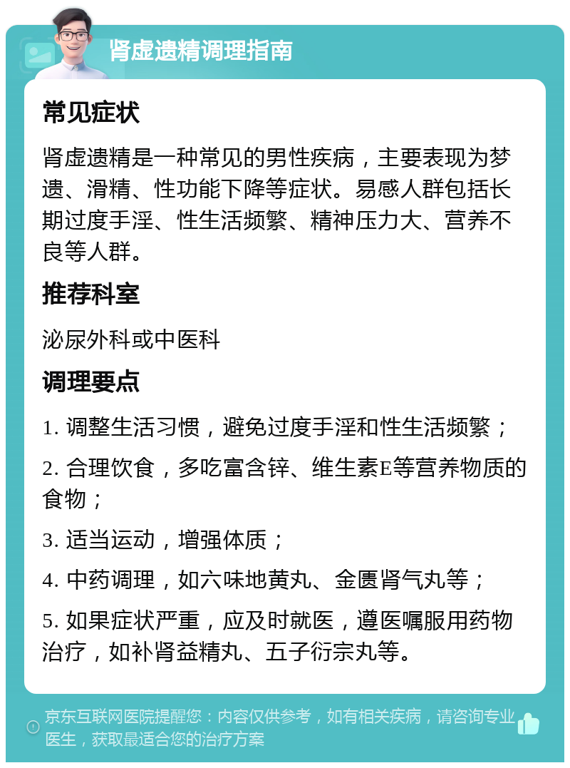 肾虚遗精调理指南 常见症状 肾虚遗精是一种常见的男性疾病，主要表现为梦遗、滑精、性功能下降等症状。易感人群包括长期过度手淫、性生活频繁、精神压力大、营养不良等人群。 推荐科室 泌尿外科或中医科 调理要点 1. 调整生活习惯，避免过度手淫和性生活频繁； 2. 合理饮食，多吃富含锌、维生素E等营养物质的食物； 3. 适当运动，增强体质； 4. 中药调理，如六味地黄丸、金匮肾气丸等； 5. 如果症状严重，应及时就医，遵医嘱服用药物治疗，如补肾益精丸、五子衍宗丸等。