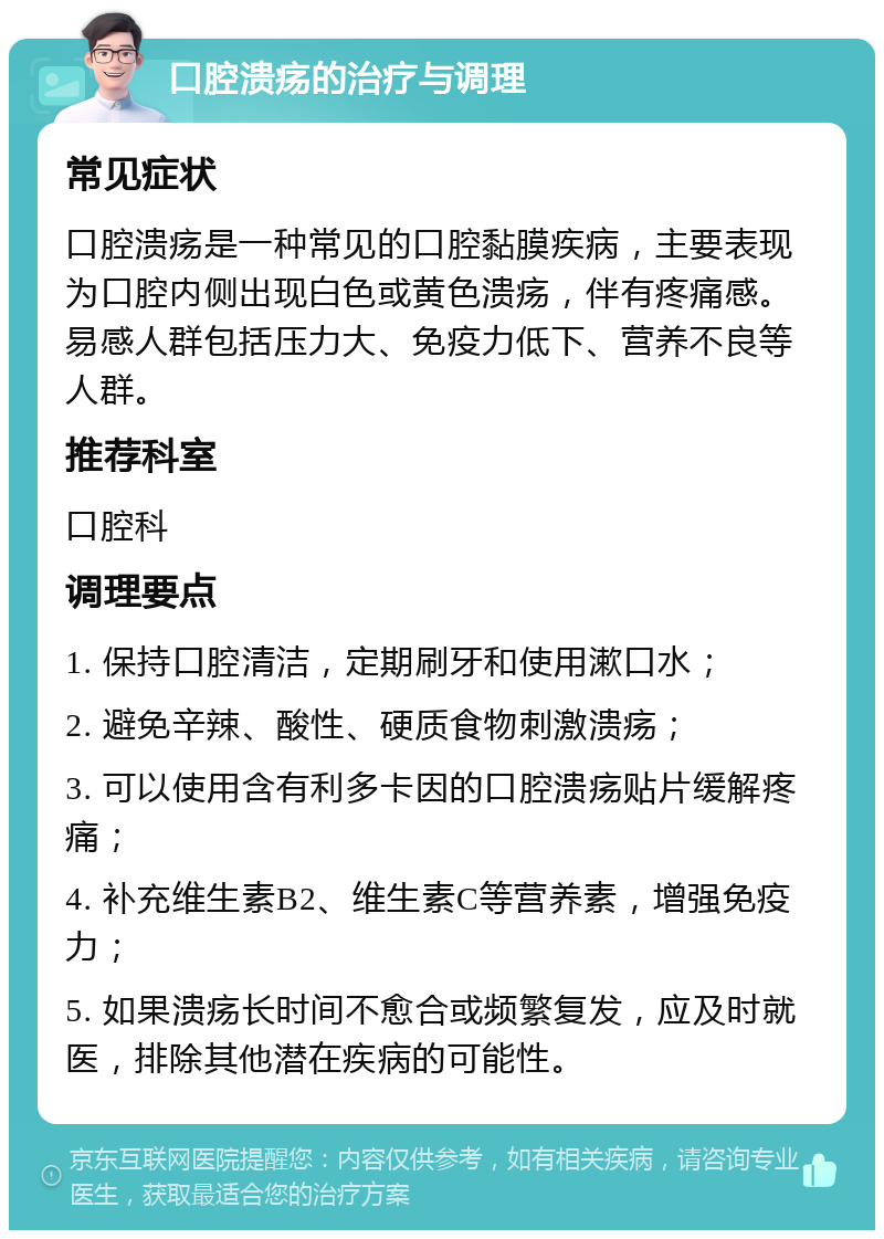 口腔溃疡的治疗与调理 常见症状 口腔溃疡是一种常见的口腔黏膜疾病，主要表现为口腔内侧出现白色或黄色溃疡，伴有疼痛感。易感人群包括压力大、免疫力低下、营养不良等人群。 推荐科室 口腔科 调理要点 1. 保持口腔清洁，定期刷牙和使用漱口水； 2. 避免辛辣、酸性、硬质食物刺激溃疡； 3. 可以使用含有利多卡因的口腔溃疡贴片缓解疼痛； 4. 补充维生素B2、维生素C等营养素，增强免疫力； 5. 如果溃疡长时间不愈合或频繁复发，应及时就医，排除其他潜在疾病的可能性。