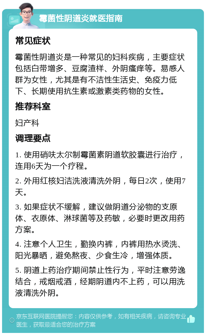 霉菌性阴道炎就医指南 常见症状 霉菌性阴道炎是一种常见的妇科疾病，主要症状包括白带增多、豆腐渣样、外阴瘙痒等。易感人群为女性，尤其是有不洁性生活史、免疫力低下、长期使用抗生素或激素类药物的女性。 推荐科室 妇产科 调理要点 1. 使用硝呋太尔制霉菌素阴道软胶囊进行治疗，连用6天为一个疗程。 2. 外用红核妇洁洗液清洗外阴，每日2次，使用7天。 3. 如果症状不缓解，建议做阴道分泌物的支原体、衣原体、淋球菌等及药敏，必要时更改用药方案。 4. 注意个人卫生，勤换内裤，内裤用热水烫洗、阳光暴晒，避免熬夜、少食生冷，增强体质。 5. 阴道上药治疗期间禁止性行为，平时注意劳逸结合，戒烟戒酒，经期阴道内不上药，可以用洗液清洗外阴。