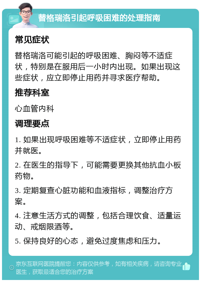 替格瑞洛引起呼吸困难的处理指南 常见症状 替格瑞洛可能引起的呼吸困难、胸闷等不适症状，特别是在服用后一小时内出现。如果出现这些症状，应立即停止用药并寻求医疗帮助。 推荐科室 心血管内科 调理要点 1. 如果出现呼吸困难等不适症状，立即停止用药并就医。 2. 在医生的指导下，可能需要更换其他抗血小板药物。 3. 定期复查心脏功能和血液指标，调整治疗方案。 4. 注意生活方式的调整，包括合理饮食、适量运动、戒烟限酒等。 5. 保持良好的心态，避免过度焦虑和压力。