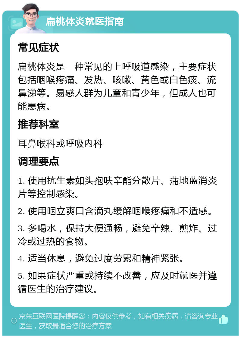 扁桃体炎就医指南 常见症状 扁桃体炎是一种常见的上呼吸道感染，主要症状包括咽喉疼痛、发热、咳嗽、黄色或白色痰、流鼻涕等。易感人群为儿童和青少年，但成人也可能患病。 推荐科室 耳鼻喉科或呼吸内科 调理要点 1. 使用抗生素如头孢呋辛酯分散片、蒲地蓝消炎片等控制感染。 2. 使用咽立爽口含滴丸缓解咽喉疼痛和不适感。 3. 多喝水，保持大便通畅，避免辛辣、煎炸、过冷或过热的食物。 4. 适当休息，避免过度劳累和精神紧张。 5. 如果症状严重或持续不改善，应及时就医并遵循医生的治疗建议。