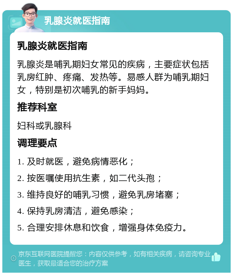 乳腺炎就医指南 乳腺炎就医指南 乳腺炎是哺乳期妇女常见的疾病，主要症状包括乳房红肿、疼痛、发热等。易感人群为哺乳期妇女，特别是初次哺乳的新手妈妈。 推荐科室 妇科或乳腺科 调理要点 1. 及时就医，避免病情恶化； 2. 按医嘱使用抗生素，如二代头孢； 3. 维持良好的哺乳习惯，避免乳房堵塞； 4. 保持乳房清洁，避免感染； 5. 合理安排休息和饮食，增强身体免疫力。