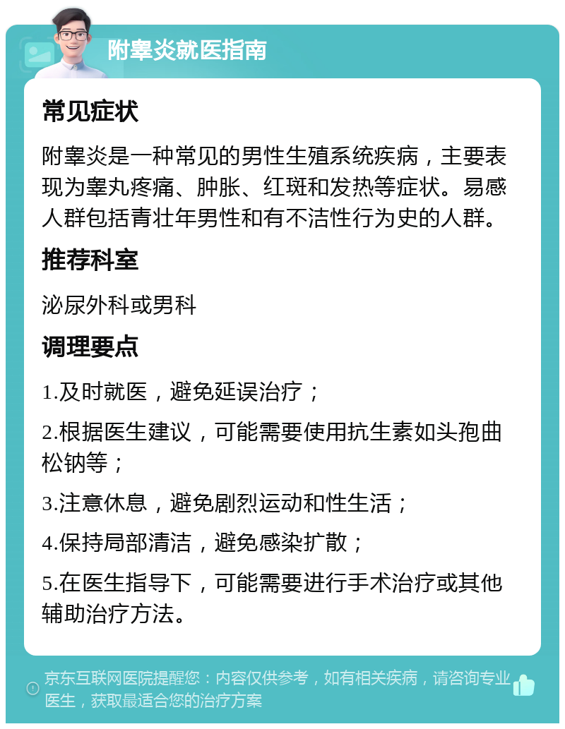 附睾炎就医指南 常见症状 附睾炎是一种常见的男性生殖系统疾病，主要表现为睾丸疼痛、肿胀、红斑和发热等症状。易感人群包括青壮年男性和有不洁性行为史的人群。 推荐科室 泌尿外科或男科 调理要点 1.及时就医，避免延误治疗； 2.根据医生建议，可能需要使用抗生素如头孢曲松钠等； 3.注意休息，避免剧烈运动和性生活； 4.保持局部清洁，避免感染扩散； 5.在医生指导下，可能需要进行手术治疗或其他辅助治疗方法。