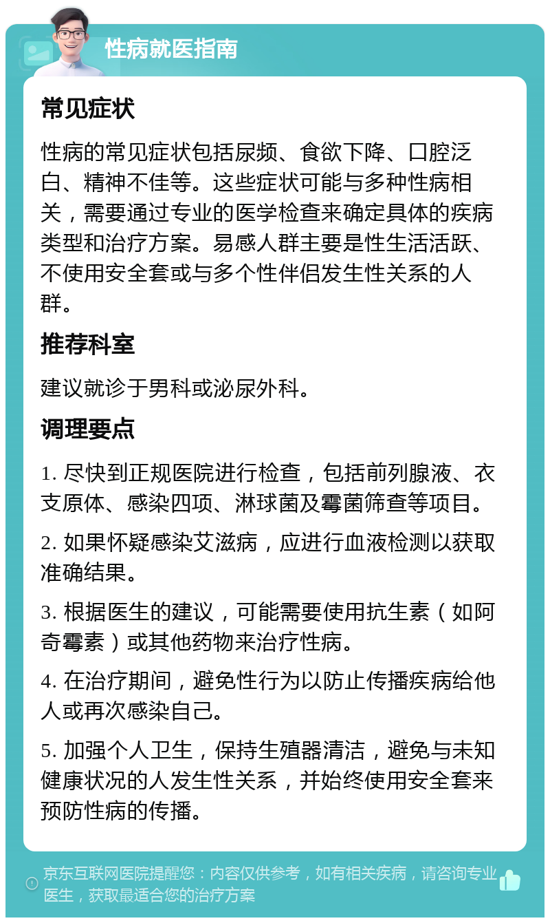 性病就医指南 常见症状 性病的常见症状包括尿频、食欲下降、口腔泛白、精神不佳等。这些症状可能与多种性病相关，需要通过专业的医学检查来确定具体的疾病类型和治疗方案。易感人群主要是性生活活跃、不使用安全套或与多个性伴侣发生性关系的人群。 推荐科室 建议就诊于男科或泌尿外科。 调理要点 1. 尽快到正规医院进行检查，包括前列腺液、衣支原体、感染四项、淋球菌及霉菌筛查等项目。 2. 如果怀疑感染艾滋病，应进行血液检测以获取准确结果。 3. 根据医生的建议，可能需要使用抗生素（如阿奇霉素）或其他药物来治疗性病。 4. 在治疗期间，避免性行为以防止传播疾病给他人或再次感染自己。 5. 加强个人卫生，保持生殖器清洁，避免与未知健康状况的人发生性关系，并始终使用安全套来预防性病的传播。