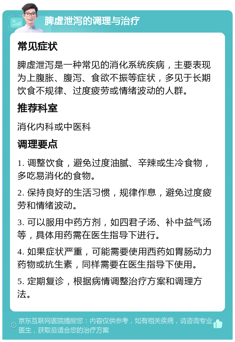 脾虚泄泻的调理与治疗 常见症状 脾虚泄泻是一种常见的消化系统疾病，主要表现为上腹胀、腹泻、食欲不振等症状，多见于长期饮食不规律、过度疲劳或情绪波动的人群。 推荐科室 消化内科或中医科 调理要点 1. 调整饮食，避免过度油腻、辛辣或生冷食物，多吃易消化的食物。 2. 保持良好的生活习惯，规律作息，避免过度疲劳和情绪波动。 3. 可以服用中药方剂，如四君子汤、补中益气汤等，具体用药需在医生指导下进行。 4. 如果症状严重，可能需要使用西药如胃肠动力药物或抗生素，同样需要在医生指导下使用。 5. 定期复诊，根据病情调整治疗方案和调理方法。