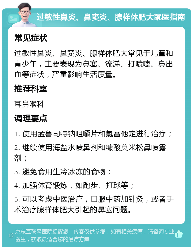 过敏性鼻炎、鼻窦炎、腺样体肥大就医指南 常见症状 过敏性鼻炎、鼻窦炎、腺样体肥大常见于儿童和青少年，主要表现为鼻塞、流涕、打喷嚏、鼻出血等症状，严重影响生活质量。 推荐科室 耳鼻喉科 调理要点 1. 使用孟鲁司特钠咀嚼片和氯雷他定进行治疗； 2. 继续使用海盐水喷鼻剂和糠酸莫米松鼻喷雾剂； 3. 避免食用生冷冰冻的食物； 4. 加强体育锻炼，如跑步、打球等； 5. 可以考虑中医治疗，口服中药加针灸，或者手术治疗腺样体肥大引起的鼻塞问题。