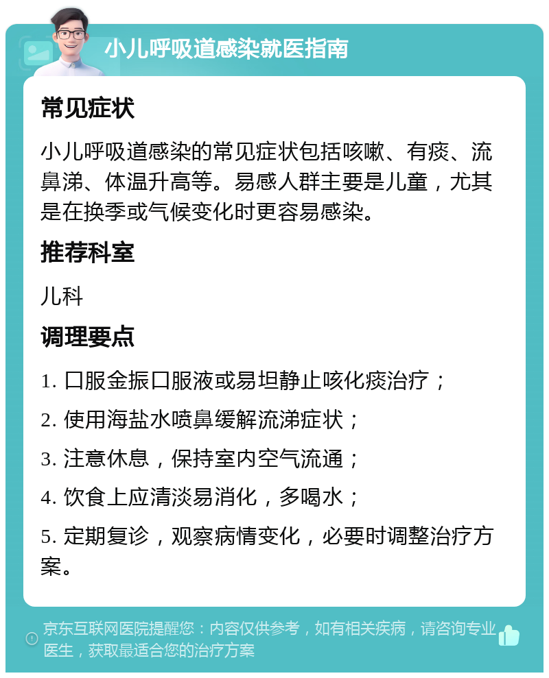 小儿呼吸道感染就医指南 常见症状 小儿呼吸道感染的常见症状包括咳嗽、有痰、流鼻涕、体温升高等。易感人群主要是儿童，尤其是在换季或气候变化时更容易感染。 推荐科室 儿科 调理要点 1. 口服金振口服液或易坦静止咳化痰治疗； 2. 使用海盐水喷鼻缓解流涕症状； 3. 注意休息，保持室内空气流通； 4. 饮食上应清淡易消化，多喝水； 5. 定期复诊，观察病情变化，必要时调整治疗方案。