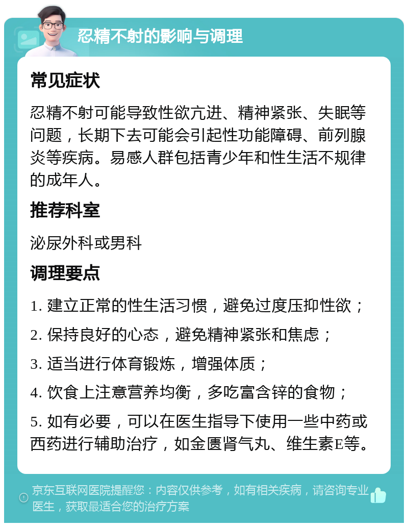 忍精不射的影响与调理 常见症状 忍精不射可能导致性欲亢进、精神紧张、失眠等问题，长期下去可能会引起性功能障碍、前列腺炎等疾病。易感人群包括青少年和性生活不规律的成年人。 推荐科室 泌尿外科或男科 调理要点 1. 建立正常的性生活习惯，避免过度压抑性欲； 2. 保持良好的心态，避免精神紧张和焦虑； 3. 适当进行体育锻炼，增强体质； 4. 饮食上注意营养均衡，多吃富含锌的食物； 5. 如有必要，可以在医生指导下使用一些中药或西药进行辅助治疗，如金匮肾气丸、维生素E等。