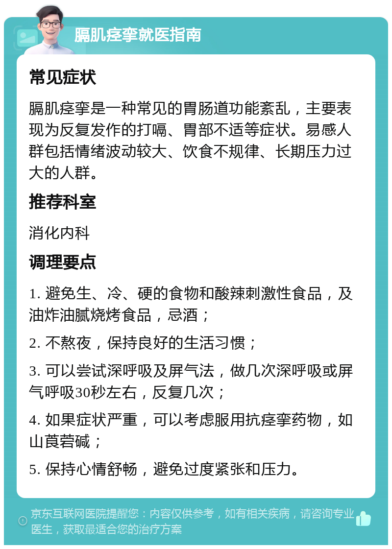 膈肌痉挛就医指南 常见症状 膈肌痉挛是一种常见的胃肠道功能紊乱，主要表现为反复发作的打嗝、胃部不适等症状。易感人群包括情绪波动较大、饮食不规律、长期压力过大的人群。 推荐科室 消化内科 调理要点 1. 避免生、冷、硬的食物和酸辣刺激性食品，及油炸油腻烧烤食品，忌酒； 2. 不熬夜，保持良好的生活习惯； 3. 可以尝试深呼吸及屏气法，做几次深呼吸或屏气呼吸30秒左右，反复几次； 4. 如果症状严重，可以考虑服用抗痉挛药物，如山莨菪碱； 5. 保持心情舒畅，避免过度紧张和压力。