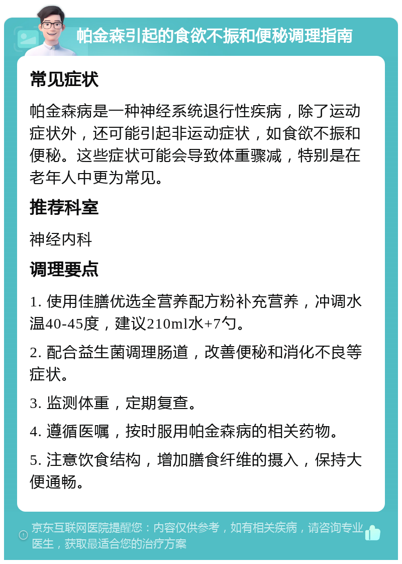 帕金森引起的食欲不振和便秘调理指南 常见症状 帕金森病是一种神经系统退行性疾病，除了运动症状外，还可能引起非运动症状，如食欲不振和便秘。这些症状可能会导致体重骤减，特别是在老年人中更为常见。 推荐科室 神经内科 调理要点 1. 使用佳膳优选全营养配方粉补充营养，冲调水温40-45度，建议210ml水+7勺。 2. 配合益生菌调理肠道，改善便秘和消化不良等症状。 3. 监测体重，定期复查。 4. 遵循医嘱，按时服用帕金森病的相关药物。 5. 注意饮食结构，增加膳食纤维的摄入，保持大便通畅。