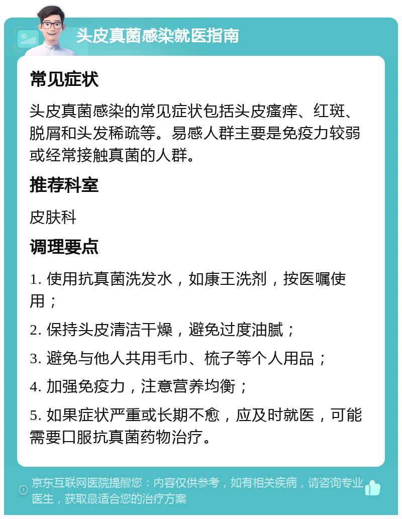 头皮真菌感染就医指南 常见症状 头皮真菌感染的常见症状包括头皮瘙痒、红斑、脱屑和头发稀疏等。易感人群主要是免疫力较弱或经常接触真菌的人群。 推荐科室 皮肤科 调理要点 1. 使用抗真菌洗发水，如康王洗剂，按医嘱使用； 2. 保持头皮清洁干燥，避免过度油腻； 3. 避免与他人共用毛巾、梳子等个人用品； 4. 加强免疫力，注意营养均衡； 5. 如果症状严重或长期不愈，应及时就医，可能需要口服抗真菌药物治疗。