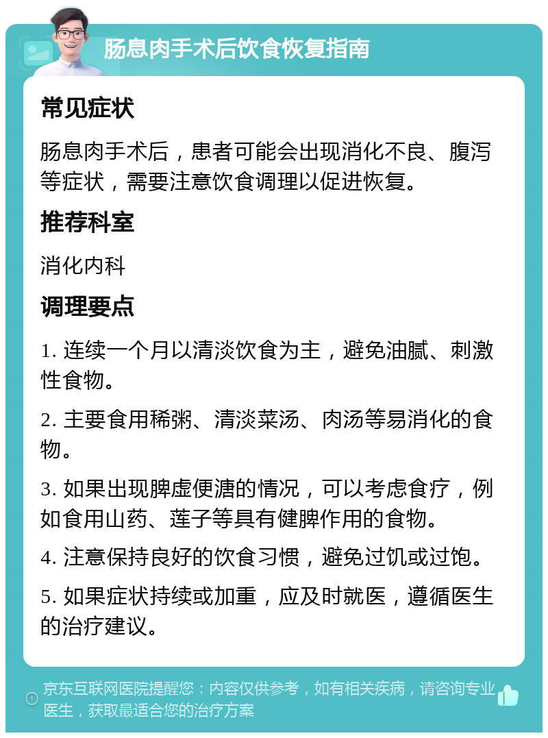 肠息肉手术后饮食恢复指南 常见症状 肠息肉手术后，患者可能会出现消化不良、腹泻等症状，需要注意饮食调理以促进恢复。 推荐科室 消化内科 调理要点 1. 连续一个月以清淡饮食为主，避免油腻、刺激性食物。 2. 主要食用稀粥、清淡菜汤、肉汤等易消化的食物。 3. 如果出现脾虚便溏的情况，可以考虑食疗，例如食用山药、莲子等具有健脾作用的食物。 4. 注意保持良好的饮食习惯，避免过饥或过饱。 5. 如果症状持续或加重，应及时就医，遵循医生的治疗建议。