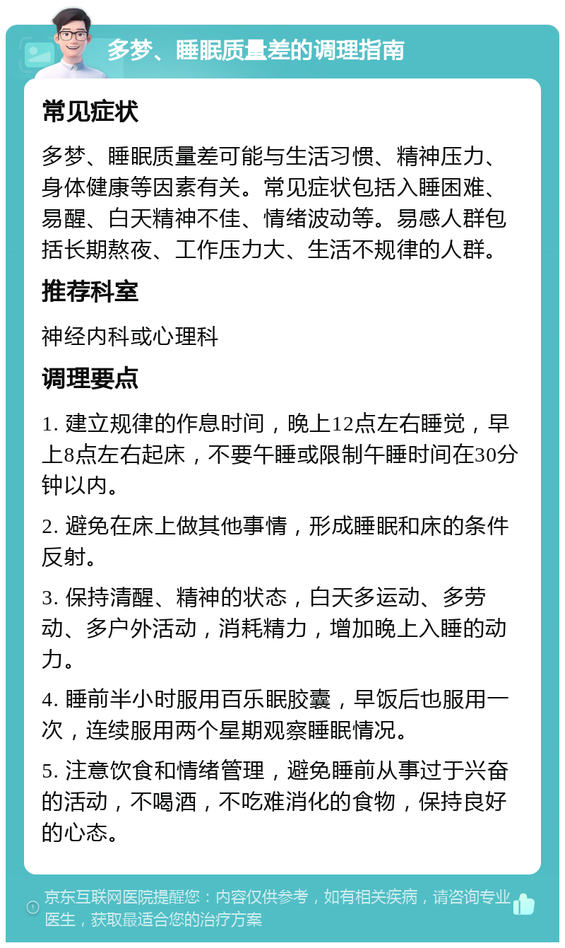 多梦、睡眠质量差的调理指南 常见症状 多梦、睡眠质量差可能与生活习惯、精神压力、身体健康等因素有关。常见症状包括入睡困难、易醒、白天精神不佳、情绪波动等。易感人群包括长期熬夜、工作压力大、生活不规律的人群。 推荐科室 神经内科或心理科 调理要点 1. 建立规律的作息时间，晚上12点左右睡觉，早上8点左右起床，不要午睡或限制午睡时间在30分钟以内。 2. 避免在床上做其他事情，形成睡眠和床的条件反射。 3. 保持清醒、精神的状态，白天多运动、多劳动、多户外活动，消耗精力，增加晚上入睡的动力。 4. 睡前半小时服用百乐眠胶囊，早饭后也服用一次，连续服用两个星期观察睡眠情况。 5. 注意饮食和情绪管理，避免睡前从事过于兴奋的活动，不喝酒，不吃难消化的食物，保持良好的心态。