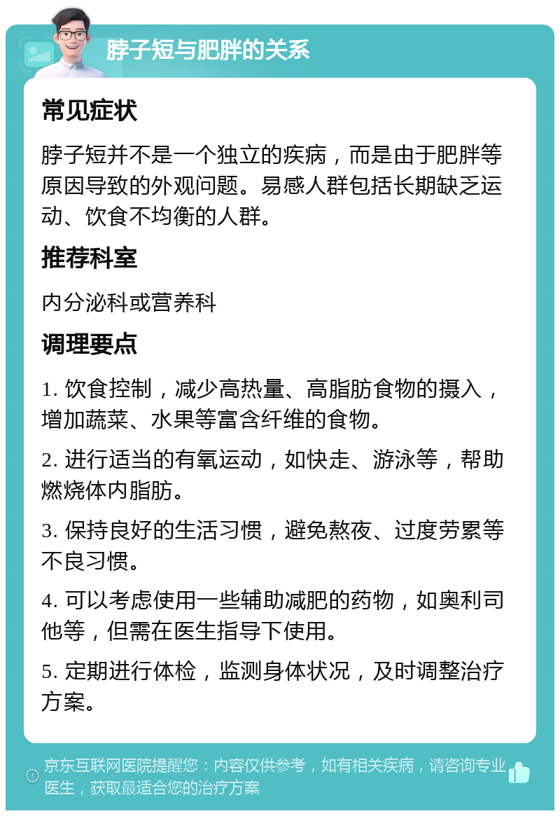 脖子短与肥胖的关系 常见症状 脖子短并不是一个独立的疾病，而是由于肥胖等原因导致的外观问题。易感人群包括长期缺乏运动、饮食不均衡的人群。 推荐科室 内分泌科或营养科 调理要点 1. 饮食控制，减少高热量、高脂肪食物的摄入，增加蔬菜、水果等富含纤维的食物。 2. 进行适当的有氧运动，如快走、游泳等，帮助燃烧体内脂肪。 3. 保持良好的生活习惯，避免熬夜、过度劳累等不良习惯。 4. 可以考虑使用一些辅助减肥的药物，如奥利司他等，但需在医生指导下使用。 5. 定期进行体检，监测身体状况，及时调整治疗方案。